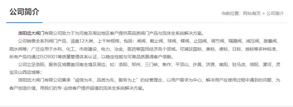 	 洛陽遠(yuǎn)大閥門主營閥門閘閥,截止閥,球閥,蝶閥,止回閥,調(diào)節(jié)閥,隔膜閥,減壓閥,旋塞閥,疏水閥等12大類.廣泛用于水利,化工,市政建設(shè),電力等領(lǐng)域.服務(wù)于洛陽,鄭州,三門峽,焦作,平頂山,許昌,濟(jì)源,南陽,駐馬店,信陽,漯河,靈寶及山西運城等地;為河南及周邊客戶提供高品質(zhì)閥門與流體全系統(tǒng)解決方案.